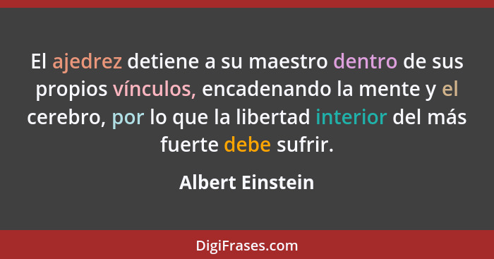 El ajedrez detiene a su maestro dentro de sus propios vínculos, encadenando la mente y el cerebro, por lo que la libertad interior d... - Albert Einstein