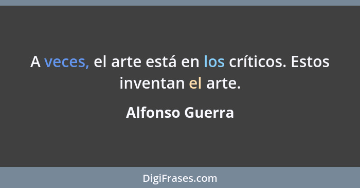 A veces, el arte está en los críticos. Estos inventan el arte.... - Alfonso Guerra