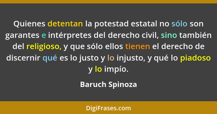 Quienes detentan la potestad estatal no sólo son garantes e intérpretes del derecho civil, sino también del religioso, y que sólo ell... - Baruch Spinoza