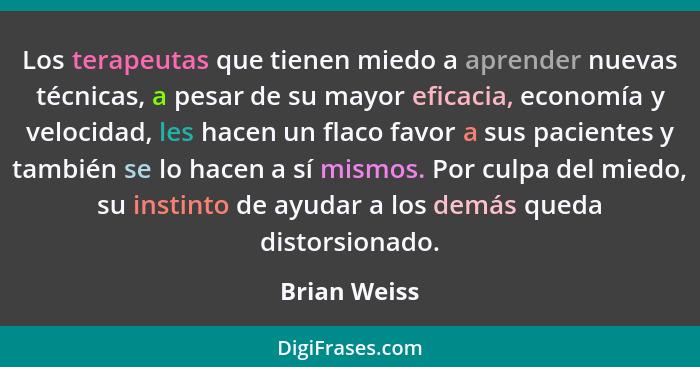 Los terapeutas que tienen miedo a aprender nuevas técnicas, a pesar de su mayor eficacia, economía y velocidad, les hacen un flaco favor... - Brian Weiss