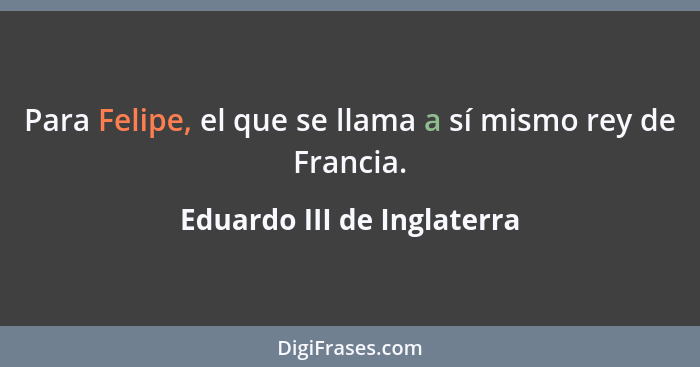 Para Felipe, el que se llama a sí mismo rey de Francia.... - Eduardo III de Inglaterra