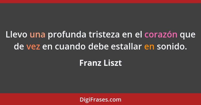 Llevo una profunda tristeza en el corazón que de vez en cuando debe estallar en sonido.... - Franz Liszt