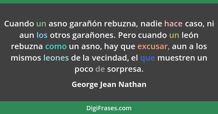 Cuando un asno garañón rebuzna, nadie hace caso, ni aun los otros garañones. Pero cuando un león rebuzna como un asno, hay que ex... - George Jean Nathan