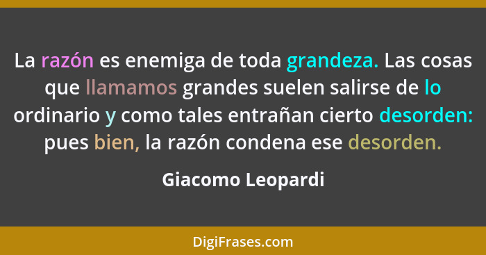 La razón es enemiga de toda grandeza. Las cosas que llamamos grandes suelen salirse de lo ordinario y como tales entrañan cierto de... - Giacomo Leopardi