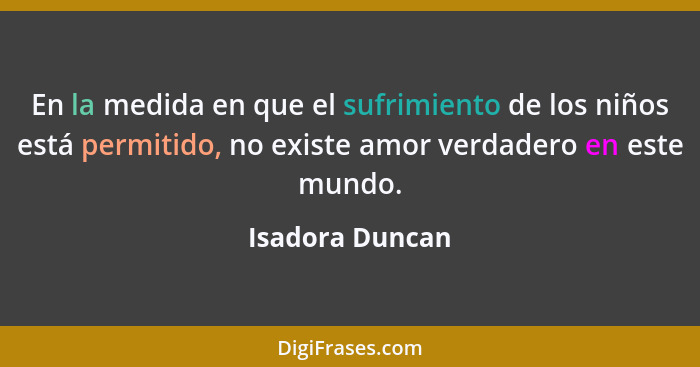 En la medida en que el sufrimiento de los niños está permitido, no existe amor verdadero en este mundo.... - Isadora Duncan