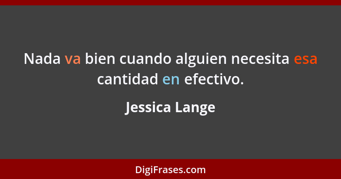 Nada va bien cuando alguien necesita esa cantidad en efectivo.... - Jessica Lange