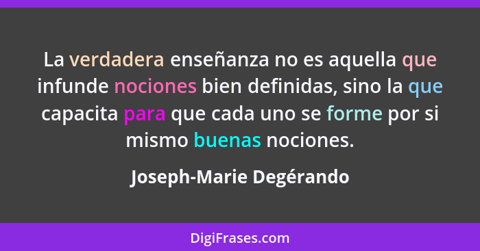 La verdadera enseñanza no es aquella que infunde nociones bien definidas, sino la que capacita para que cada uno se forme por... - Joseph-Marie Degérando