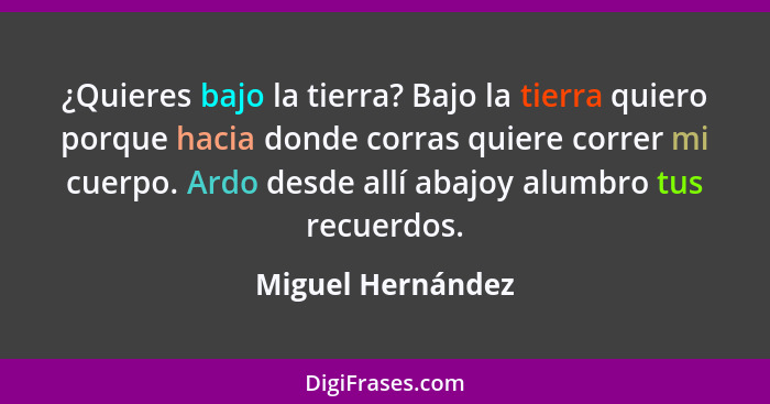 ¿Quieres bajo la tierra? Bajo la tierra quiero porque hacia donde corras quiere correr mi cuerpo. Ardo desde allí abajoy alumbro tu... - Miguel Hernández