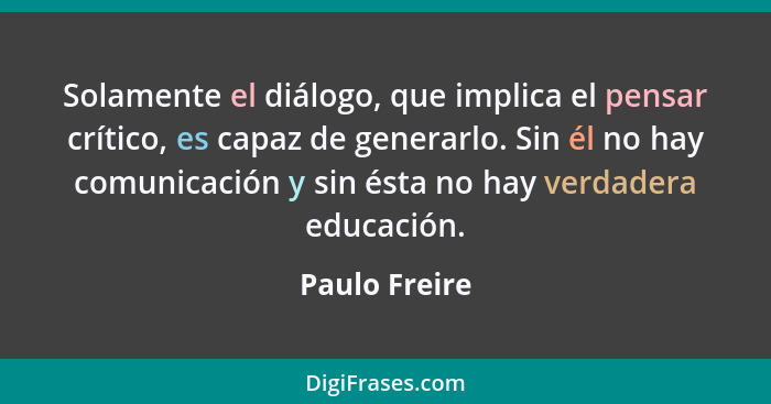 Solamente el diálogo, que implica el pensar crítico, es capaz de generarlo. Sin él no hay comunicación y sin ésta no hay verdadera educ... - Paulo Freire