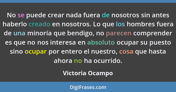 No se puede crear nada fuera de nosotros sin antes haberlo creado en nosotros. Lo que los hombres fuera de una minoría que bendigo,... - Victoria Ocampo