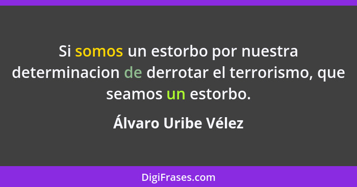 Si somos un estorbo por nuestra determinacion de derrotar el terrorismo, que seamos un estorbo.... - Álvaro Uribe Vélez