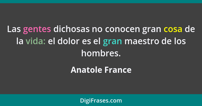 Las gentes dichosas no conocen gran cosa de la vida: el dolor es el gran maestro de los hombres.... - Anatole France