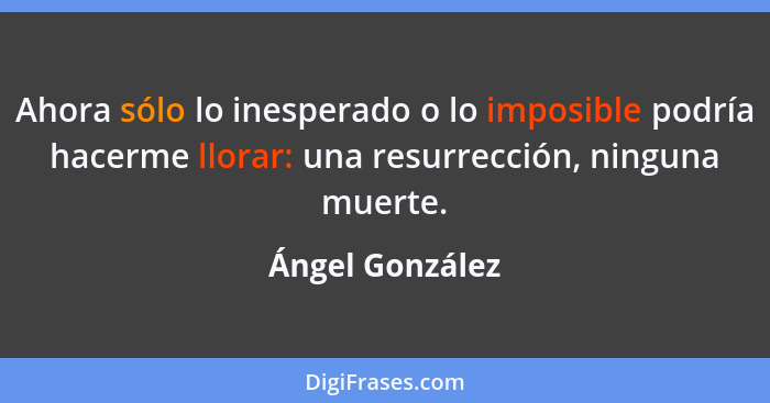 Ahora sólo lo inesperado o lo imposible podría hacerme llorar: una resurrección, ninguna muerte.... - Ángel González