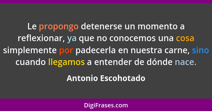 Le propongo detenerse un momento a reflexionar, ya que no conocemos una cosa simplemente por padecerla en nuestra carne, sino cua... - Antonio Escohotado