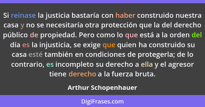 Si reinase la justicia bastaría con haber construido nuestra casa y no se necesitaría otra protección que la del derecho público... - Arthur Schopenhauer