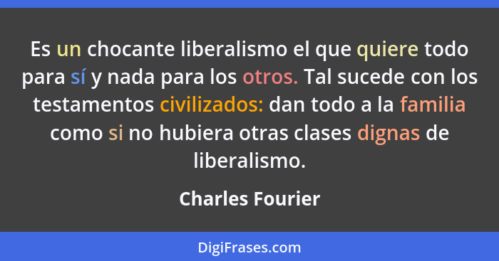 Es un chocante liberalismo el que quiere todo para sí y nada para los otros. Tal sucede con los testamentos civilizados: dan todo a... - Charles Fourier