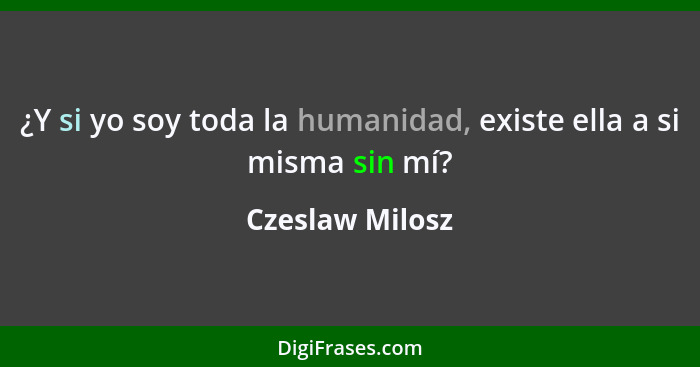 ¿Y si yo soy toda la humanidad, existe ella a si misma sin mí?... - Czeslaw Milosz
