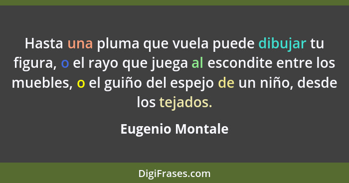 Hasta una pluma que vuela puede dibujar tu figura, o el rayo que juega al escondite entre los muebles, o el guiño del espejo de un n... - Eugenio Montale