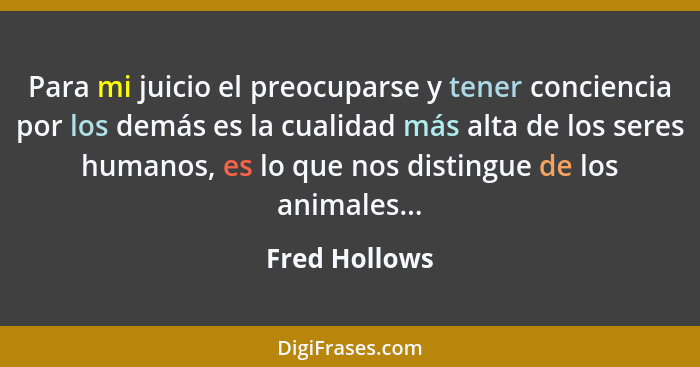 Para mi juicio el preocuparse y tener conciencia por los demás es la cualidad más alta de los seres humanos, es lo que nos distingue de... - Fred Hollows