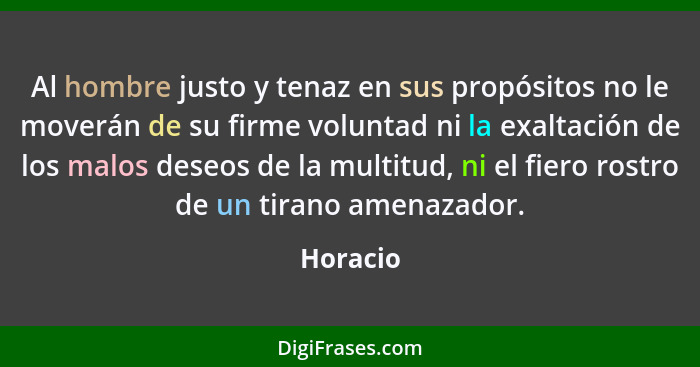 Al hombre justo y tenaz en sus propósitos no le moverán de su firme voluntad ni la exaltación de los malos deseos de la multitud, ni el fier... - Horacio