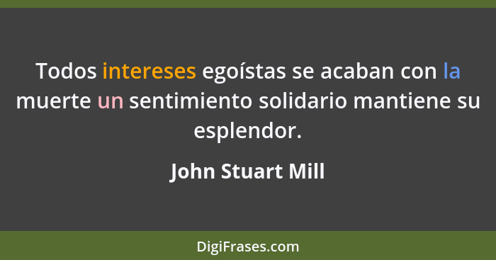Todos intereses egoístas se acaban con la muerte un sentimiento solidario mantiene su esplendor.... - John Stuart Mill