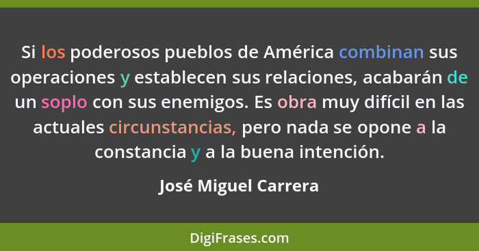 Si los poderosos pueblos de América combinan sus operaciones y establecen sus relaciones, acabarán de un soplo con sus enemigos.... - José Miguel Carrera