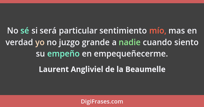 No sé si será particular sentimiento mío, mas en verdad yo no juzgo grande a nadie cuando siento su empeño en empe... - Laurent Angliviel de la Beaumelle