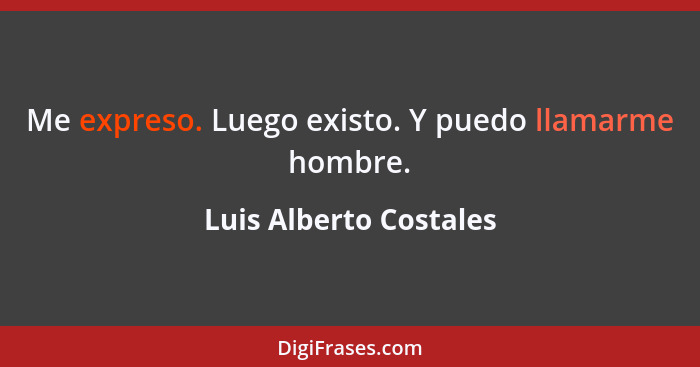 Me expreso. Luego existo. Y puedo llamarme hombre.... - Luis Alberto Costales