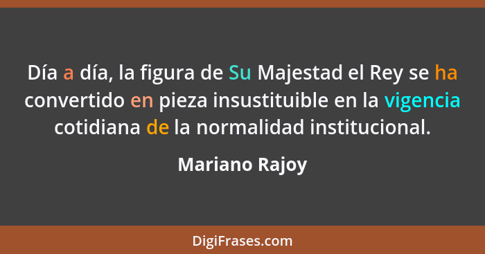 Día a día, la figura de Su Majestad el Rey se ha convertido en pieza insustituible en la vigencia cotidiana de la normalidad instituci... - Mariano Rajoy