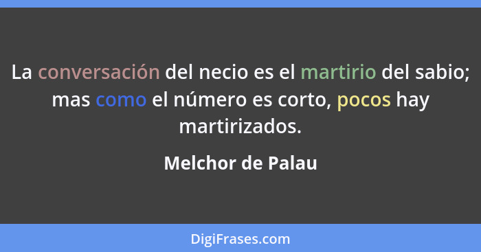 La conversación del necio es el martirio del sabio; mas como el número es corto, pocos hay martirizados.... - Melchor de Palau