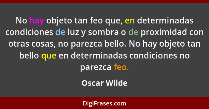 No hay objeto tan feo que, en determinadas condiciones de luz y sombra o de proximidad con otras cosas, no parezca bello. No hay objeto... - Oscar Wilde