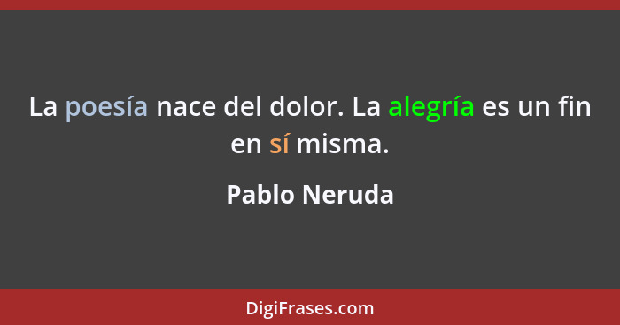 La poesía nace del dolor. La alegría es un fin en sí misma.... - Pablo Neruda