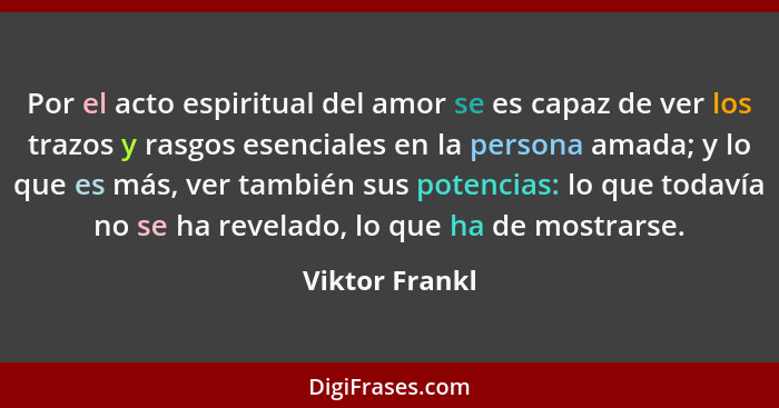Por el acto espiritual del amor se es capaz de ver los trazos y rasgos esenciales en la persona amada; y lo que es más, ver también su... - Viktor Frankl