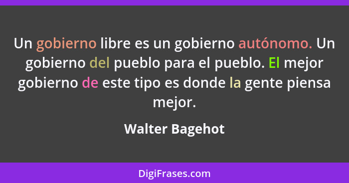 Un gobierno libre es un gobierno autónomo. Un gobierno del pueblo para el pueblo. El mejor gobierno de este tipo es donde la gente pi... - Walter Bagehot