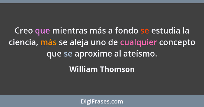 Creo que mientras más a fondo se estudia la ciencia, más se aleja uno de cualquier concepto que se aproxime al ateísmo.... - William Thomson