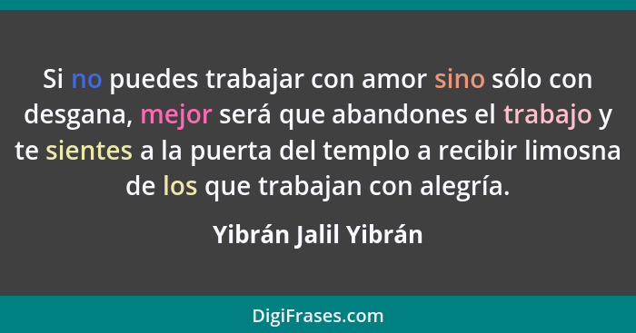 Si no puedes trabajar con amor sino sólo con desgana, mejor será que abandones el trabajo y te sientes a la puerta del templo a... - Yibrán Jalil Yibrán