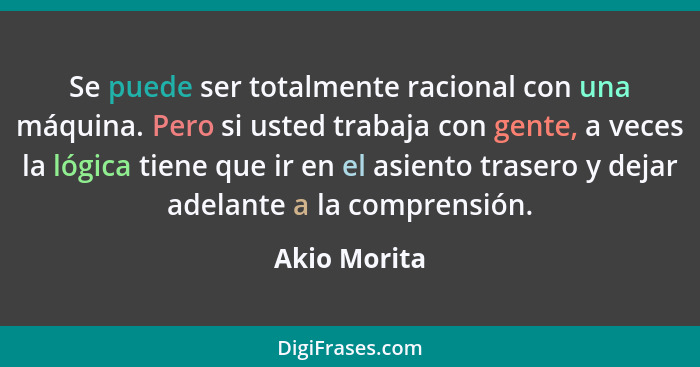 Se puede ser totalmente racional con una máquina. Pero si usted trabaja con gente, a veces la lógica tiene que ir en el asiento trasero... - Akio Morita