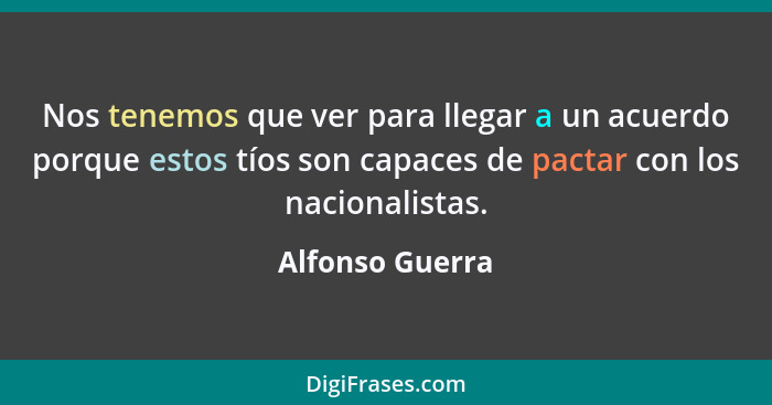 Nos tenemos que ver para llegar a un acuerdo porque estos tíos son capaces de pactar con los nacionalistas.... - Alfonso Guerra