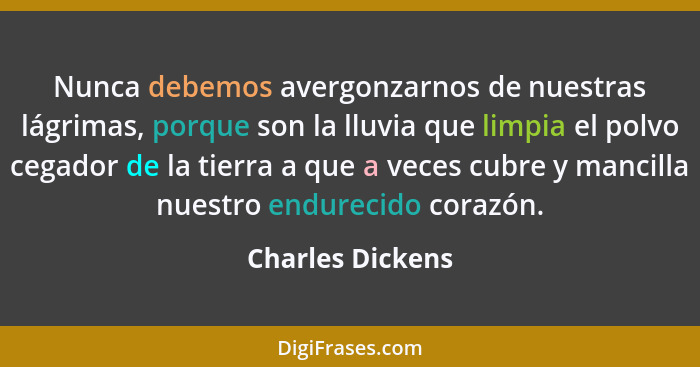 Nunca debemos avergonzarnos de nuestras lágrimas, porque son la lluvia que limpia el polvo cegador de la tierra a que a veces cubre... - Charles Dickens