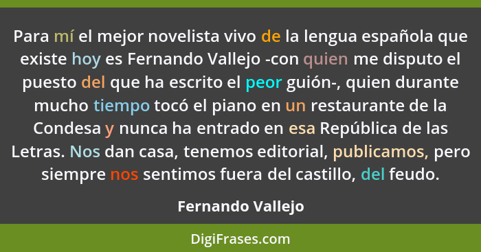 Para mí el mejor novelista vivo de la lengua española que existe hoy es Fernando Vallejo -con quien me disputo el puesto del que ha... - Fernando Vallejo