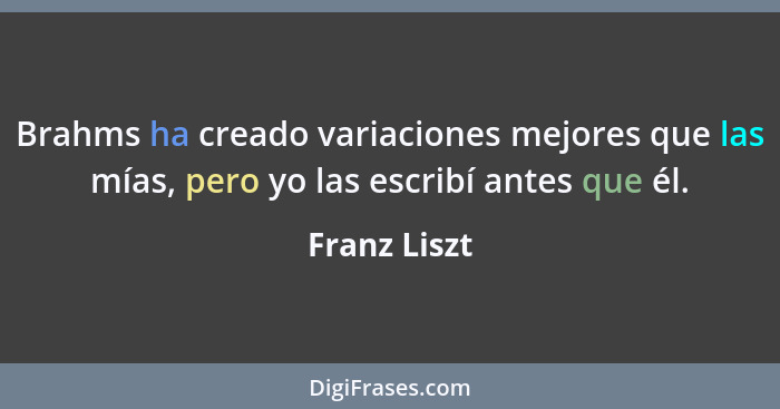 Brahms ha creado variaciones mejores que las mías, pero yo las escribí antes que él.... - Franz Liszt