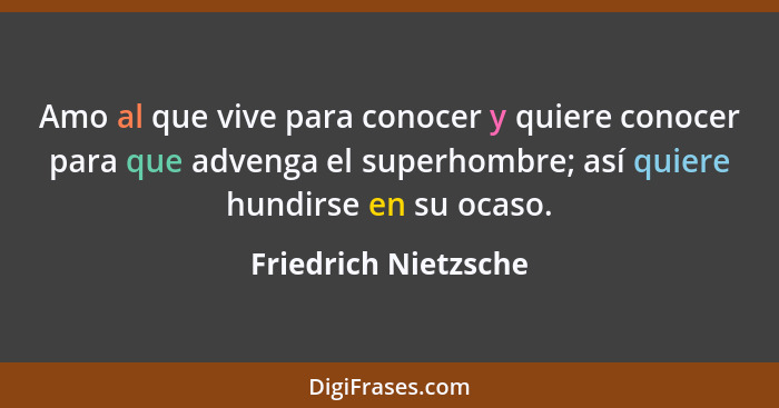 Amo al que vive para conocer y quiere conocer para que advenga el superhombre; así quiere hundirse en su ocaso.... - Friedrich Nietzsche