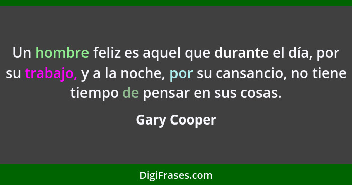 Un hombre feliz es aquel que durante el día, por su trabajo, y a la noche, por su cansancio, no tiene tiempo de pensar en sus cosas.... - Gary Cooper