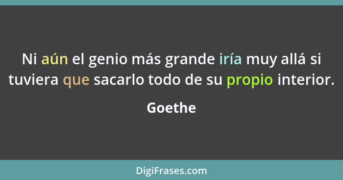 Ni aún el genio más grande iría muy allá si tuviera que sacarlo todo de su propio interior.... - Goethe