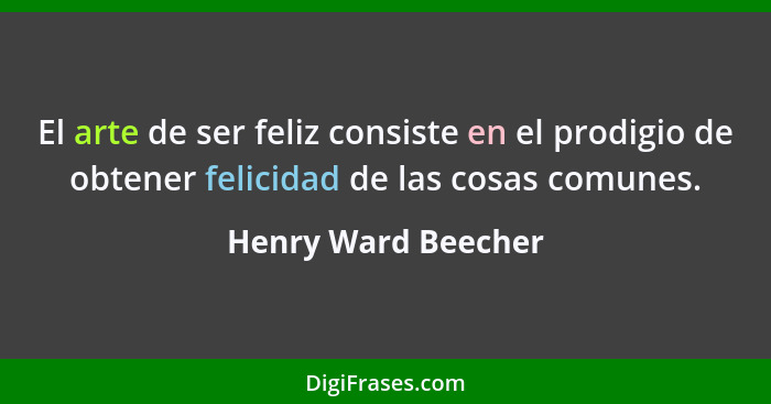 El arte de ser feliz consiste en el prodigio de obtener felicidad de las cosas comunes.... - Henry Ward Beecher
