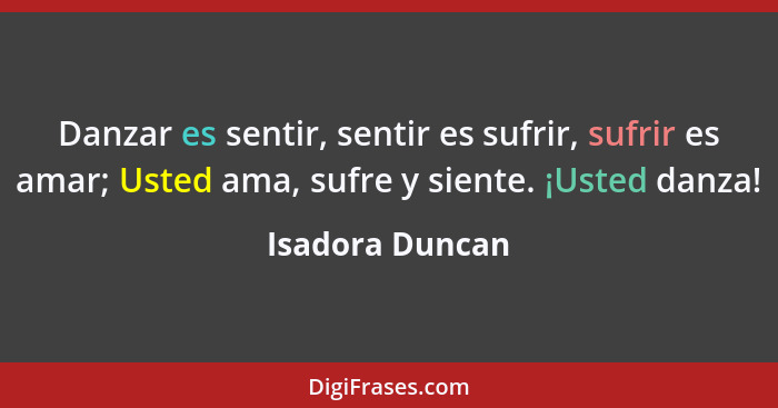 Danzar es sentir, sentir es sufrir, sufrir es amar; Usted ama, sufre y siente. ¡Usted danza!... - Isadora Duncan