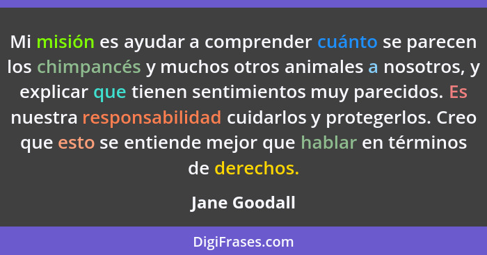 Mi misión es ayudar a comprender cuánto se parecen los chimpancés y muchos otros animales a nosotros, y explicar que tienen sentimiento... - Jane Goodall