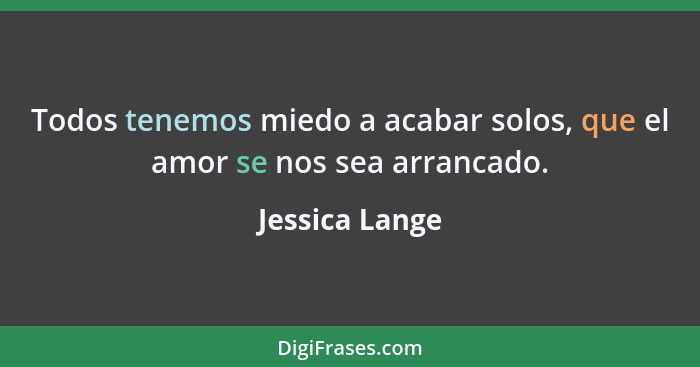 Todos tenemos miedo a acabar solos, que el amor se nos sea arrancado.... - Jessica Lange