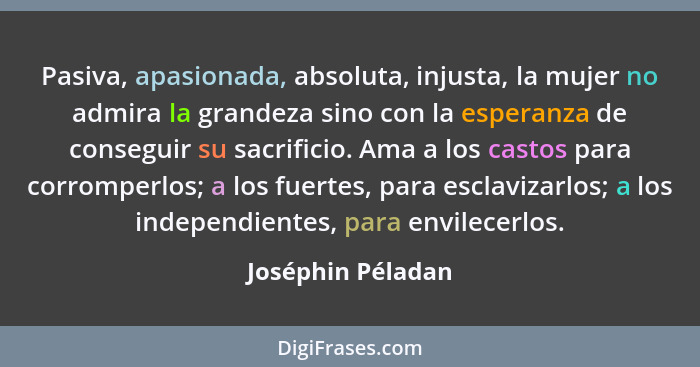 Pasiva, apasionada, absoluta, injusta, la mujer no admira la grandeza sino con la esperanza de conseguir su sacrificio. Ama a los c... - Joséphin Péladan