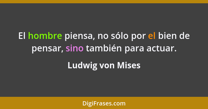 El hombre piensa, no sólo por el bien de pensar, sino también para actuar.... - Ludwig von Mises